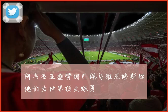 阿韦洛亚盛赞姆巴佩与维尼修斯称他们为世界顶尖球员