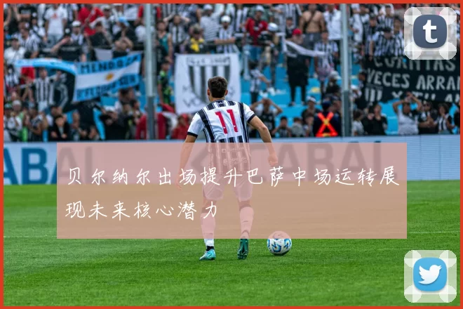 贝尔纳尔出场提升巴萨中场运转展现未来核心潜力