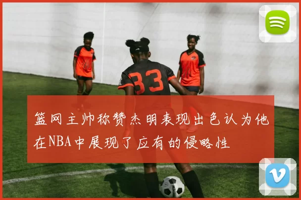篮网主帅称赞杰明表现出色认为他在NBA中展现了应有的侵略性